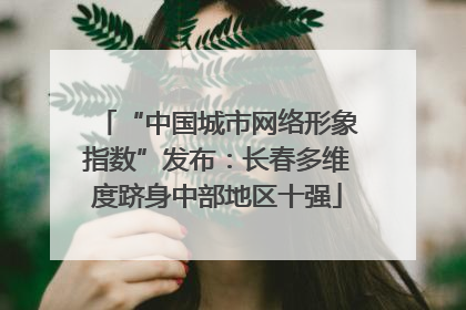 “中国城市网络形象指数”发布：长春多维度跻身中部地区十强
